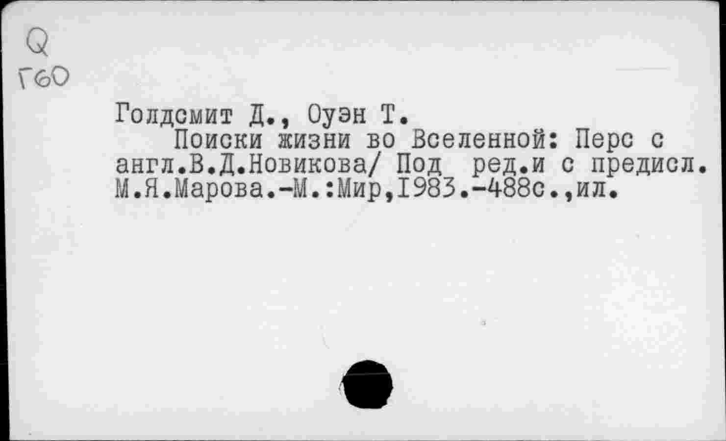 ﻿<5
\ <оО
Голдсмит Д., Оуэн Т.
Поиски жизни во Вселенной: Перс с англ.В.Д.Новикова/ Под ред.и с предисл. М.Я.Марова.-М.:Мир,1983.-488с.,ил.